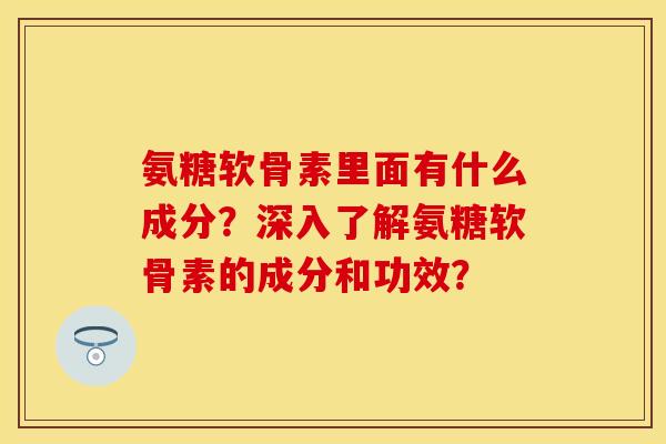 氨糖软骨素里面有什么成分？深入了解氨糖软骨素的成分和功效？-第1张图片-关节保镖