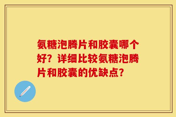 氨糖泡腾片和胶囊哪个好？详细比较氨糖泡腾片和胶囊的优缺点？-第1张图片-关节保镖