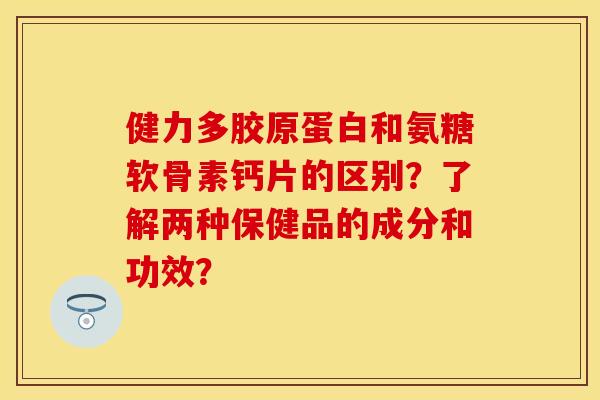 健力多胶原蛋白和氨糖软骨素钙片的区别？了解两种保健品的成分和功效？-第1张图片-关节保镖