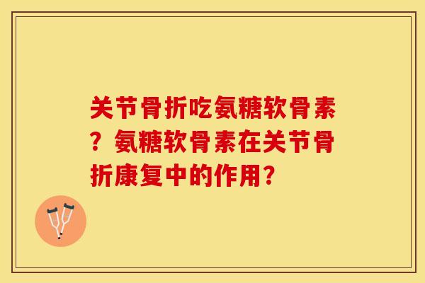 关节骨折吃氨糖软骨素？氨糖软骨素在关节骨折康复中的作用？-第1张图片-关节保镖