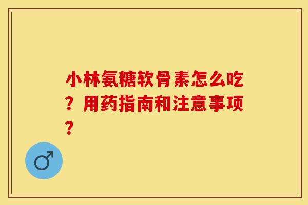 小林氨糖软骨素怎么吃？用药指南和注意事项？-第1张图片-关节保镖