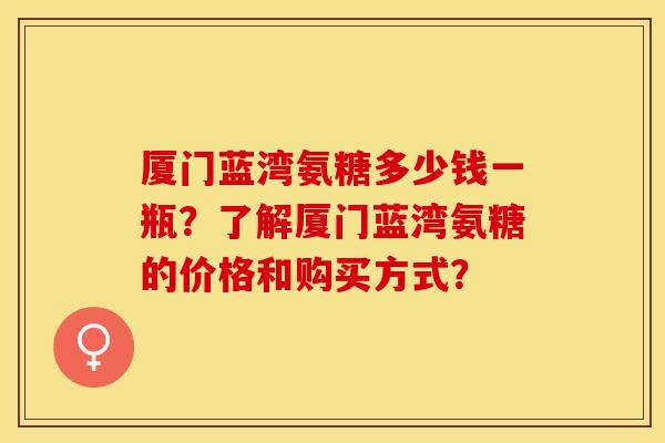 厦门蓝湾氨糖多少钱一瓶？了解厦门蓝湾氨糖的价格和购买方式？-第1张图片-关节保镖