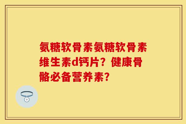 氨糖软骨素氨糖软骨素维生素d钙片？健康骨骼必备营养素？-第1张图片-关节保镖