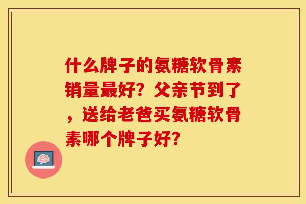 什么牌子的氨糖软骨素销量最好？父亲节到了，送给老爸买氨糖软骨素哪个牌子好？-第1张图片-关节保镖
