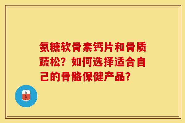 氨糖软骨素钙片和骨质蔬松？如何选择适合自己的骨骼保健产品？-第1张图片-关节保镖