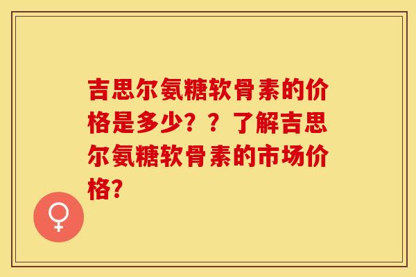 吉思尔氨糖软骨素的价格是多少？？了解吉思尔氨糖软骨素的市场价格？-第1张图片-关节保镖