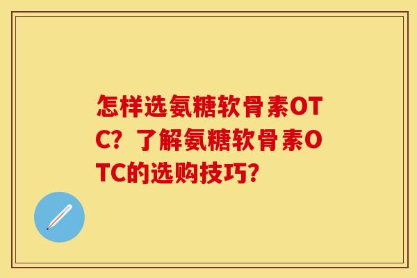 怎样选氨糖软骨素OTC？了解氨糖软骨素OTC的选购技巧？-第1张图片-关节保镖