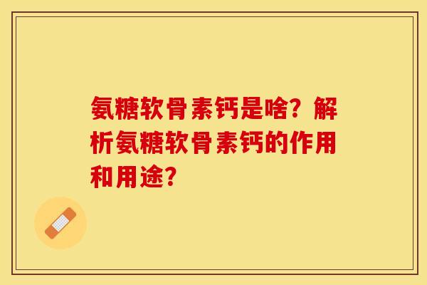 氨糖软骨素钙是啥？解析氨糖软骨素钙的作用和用途？-第1张图片-关节保镖