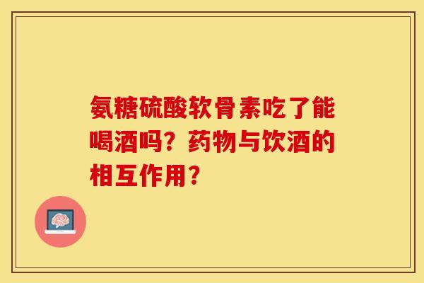 氨糖硫酸软骨素吃了能喝酒吗？药物与饮酒的相互作用？-第1张图片-关节保镖