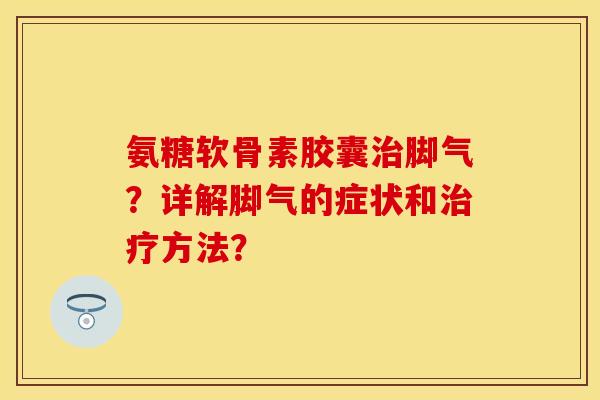 氨糖软骨素胶囊治脚气？详解脚气的症状和治疗方法？-第1张图片-关节保镖