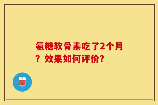 氨糖软骨素吃了2个月？效果如何评价？-第1张图片-关节保镖
