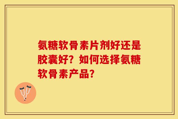 氨糖软骨素片剂好还是胶囊好？如何选择氨糖软骨素产品？-第1张图片-关节保镖