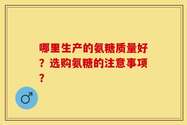 哪里生产的氨糖质量好？选购氨糖的注意事项？-第1张图片-关节保镖