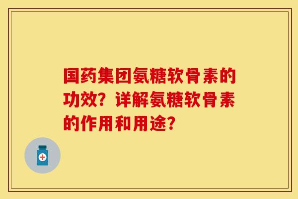 国药集团氨糖软骨素的功效？详解氨糖软骨素的作用和用途？-第1张图片-关节保镖