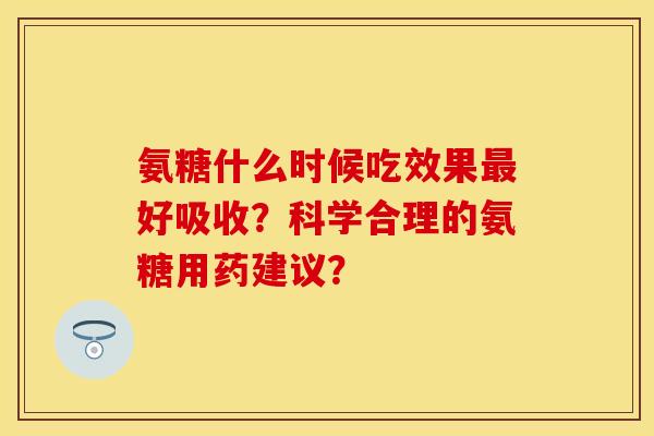 氨糖什么时候吃效果最好吸收？科学合理的氨糖用药建议？-第1张图片-关节保镖