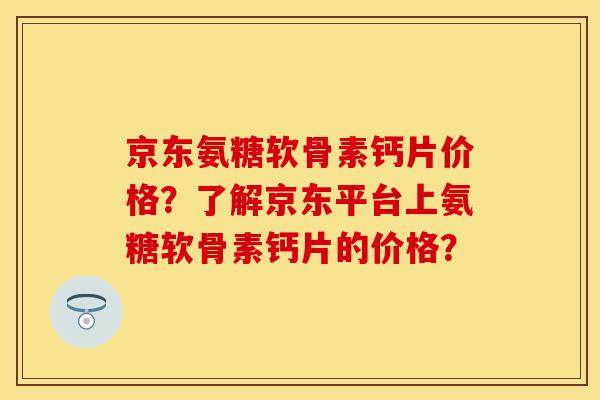 京东氨糖软骨素钙片价格？了解京东平台上氨糖软骨素钙片的价格？-第1张图片-关节保镖