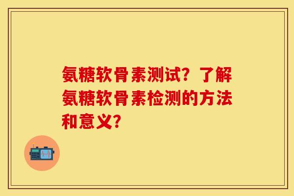 氨糖软骨素测试？了解氨糖软骨素检测的方法和意义？-第1张图片-关节保镖