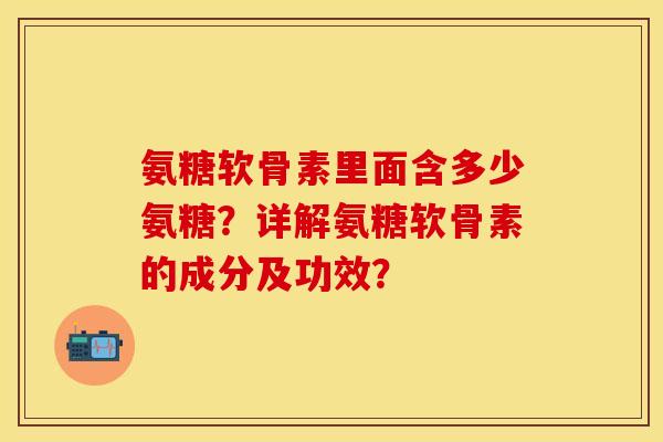 氨糖软骨素里面含多少氨糖？详解氨糖软骨素的成分及功效？-第1张图片-关节保镖