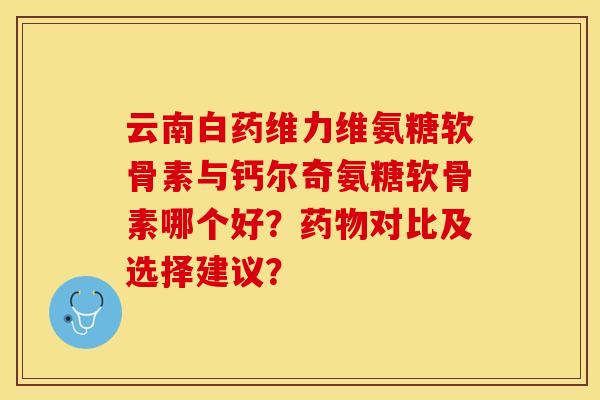 云南白药维力维氨糖软骨素与钙尔奇氨糖软骨素哪个好？药物对比及选择建议？-第1张图片-关节保镖