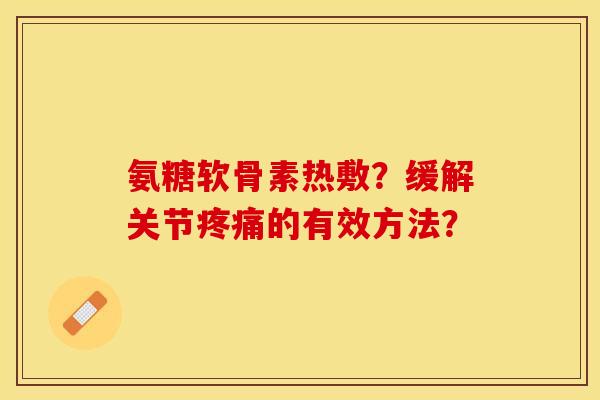 氨糖软骨素热敷？缓解关节疼痛的有效方法？-第1张图片-关节保镖