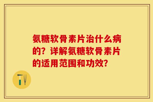 氨糖软骨素片治什么病的？详解氨糖软骨素片的适用范围和功效？-第1张图片-关节保镖