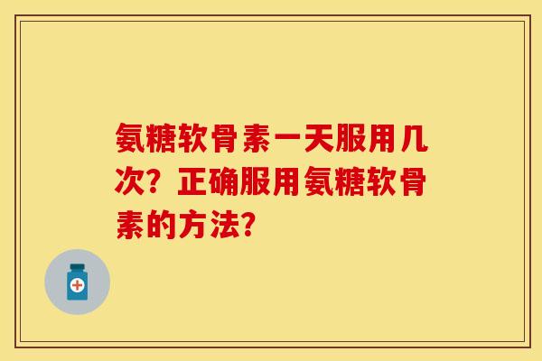 氨糖软骨素一天服用几次？正确服用氨糖软骨素的方法？-第1张图片-关节保镖