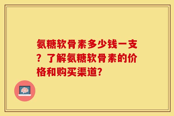 氨糖软骨素多少钱一支？了解氨糖软骨素的价格和购买渠道？-第1张图片-关节保镖