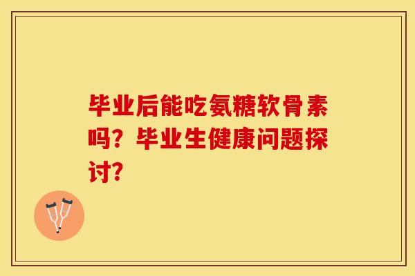 毕业后能吃氨糖软骨素吗？毕业生健康问题探讨？-第1张图片-关节保镖