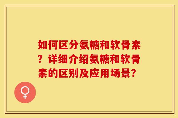 如何区分氨糖和软骨素？详细介绍氨糖和软骨素的区别及应用场景？-第1张图片-关节保镖