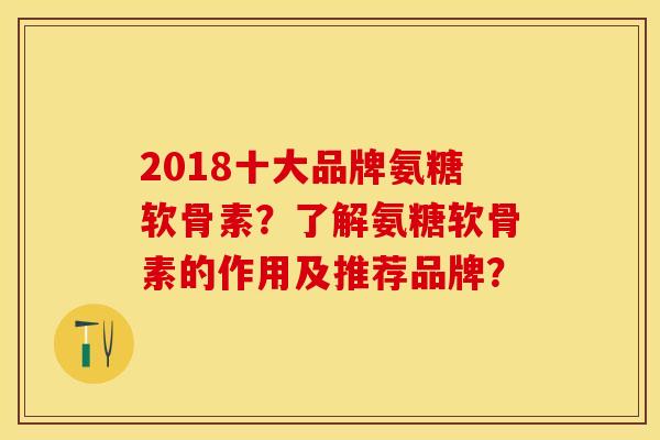 2018十大品牌氨糖软骨素？了解氨糖软骨素的作用及推荐品牌？-第1张图片-关节保镖