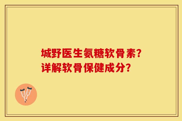 城野医生氨糖软骨素？详解软骨保健成分？-第1张图片-关节保镖