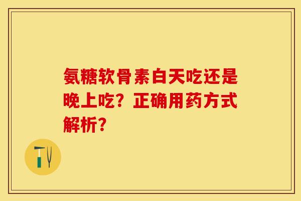 氨糖软骨素白天吃还是晚上吃？正确用药方式解析？-第1张图片-关节保镖