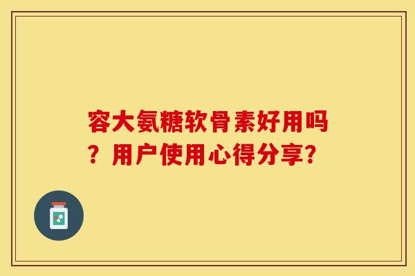 容大氨糖软骨素好用吗？用户使用心得分享？-第1张图片-关节保镖