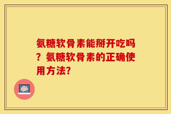 氨糖软骨素能掰开吃吗？氨糖软骨素的正确使用方法？-第1张图片-关节保镖