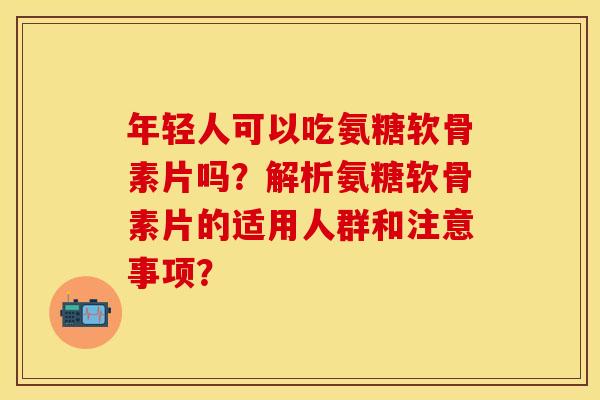 年轻人可以吃氨糖软骨素片吗？解析氨糖软骨素片的适用人群和注意事项？-第1张图片-关节保镖