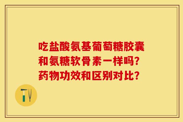 吃盐酸氨基葡萄糖胶囊和氨糖软骨素一样吗？药物功效和区别对比？-第1张图片-关节保镖