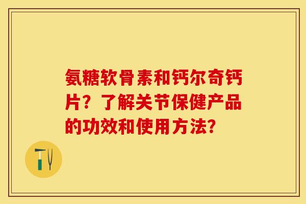 氨糖软骨素和钙尔奇钙片？了解关节保健产品的功效和使用方法？-第1张图片-关节保镖