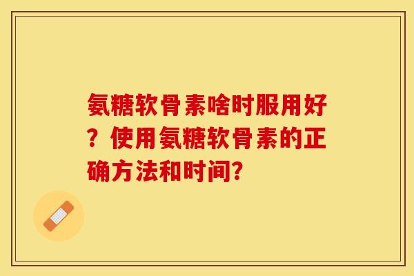 氨糖软骨素啥时服用好？使用氨糖软骨素的正确方法和时间？-第1张图片-关节保镖