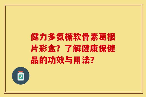 健力多氨糖软骨素葛根片彩盒？了解健康保健品的功效与用法？-第1张图片-关节保镖