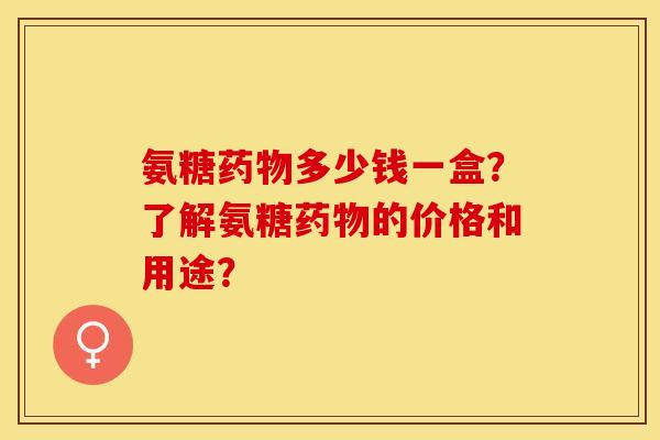氨糖药物多少钱一盒？了解氨糖药物的价格和用途？-第1张图片-关节保镖