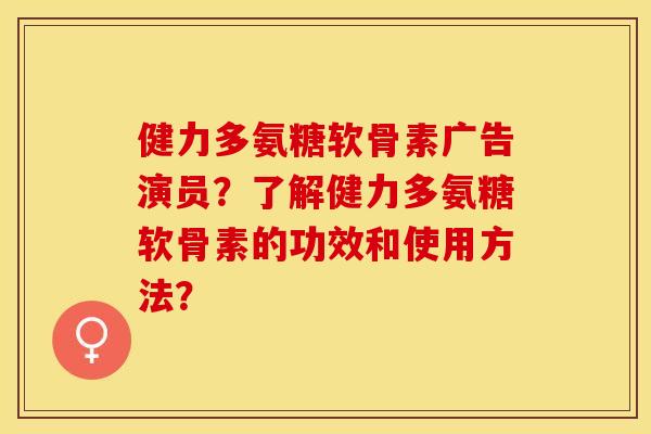 健力多氨糖软骨素广告演员？了解健力多氨糖软骨素的功效和使用方法？-第1张图片-关节保镖