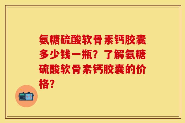 氨糖硫酸软骨素钙胶囊多少钱一瓶？了解氨糖硫酸软骨素钙胶囊的价格？-第1张图片-关节保镖