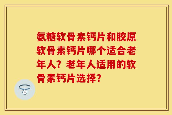氨糖软骨素钙片和胶原软骨素钙片哪个适合老年人？老年人适用的软骨素钙片选择？-第1张图片-关节保镖