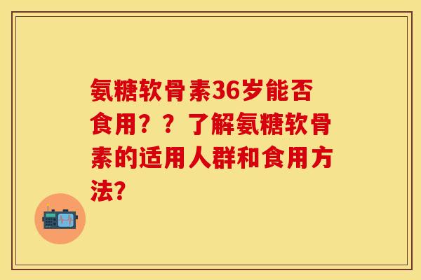 氨糖软骨素36岁能否食用？？了解氨糖软骨素的适用人群和食用方法？-第1张图片-关节保镖