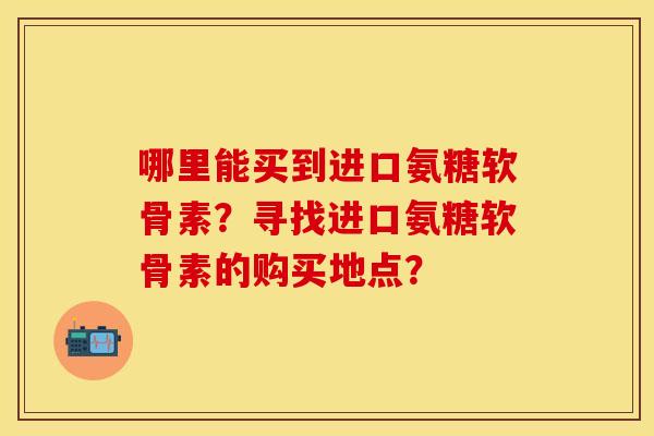 哪里能买到进口氨糖软骨素？寻找进口氨糖软骨素的购买地点？-第1张图片-关节保镖