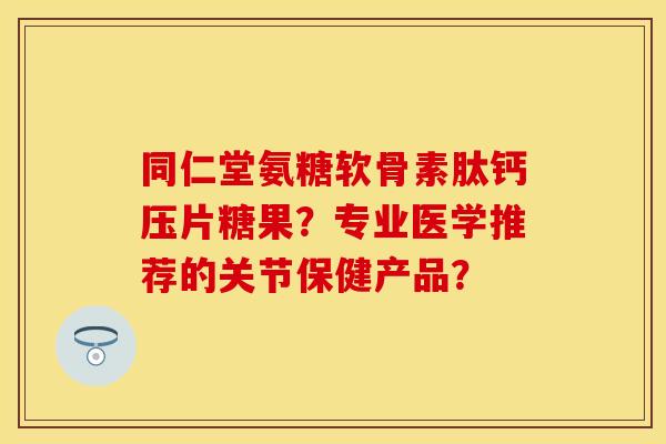 同仁堂氨糖软骨素肽钙压片糖果？专业医学推荐的关节保健产品？-第1张图片-关节保镖