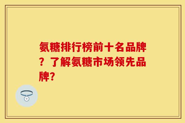 氨糖排行榜前十名品牌？了解氨糖市场领先品牌？-第1张图片-关节保镖
