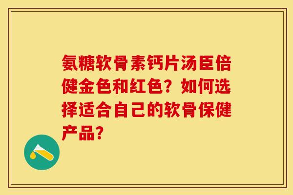 氨糖软骨素钙片汤臣倍健金色和红色？如何选择适合自己的软骨保健产品？-第1张图片-关节保镖
