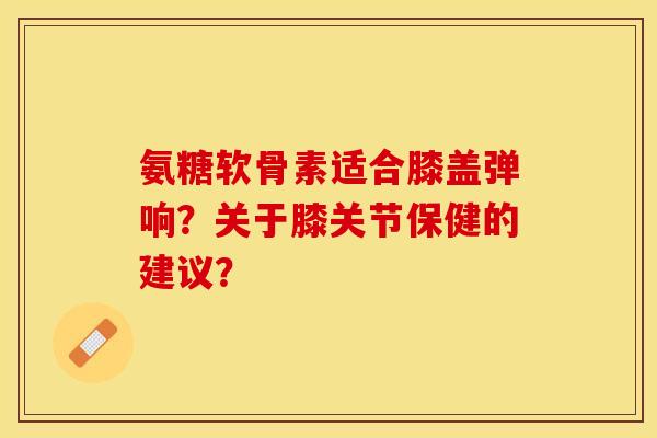 氨糖软骨素适合膝盖弹响？关于膝关节保健的建议？-第1张图片-关节保镖