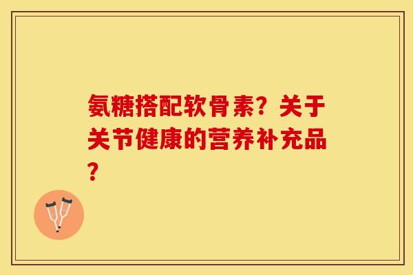 氨糖搭配软骨素？关于关节健康的营养补充品？-第1张图片-关节保镖
